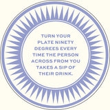 A circular graphic with a blue sunburst border and centered text reading, 'TURN YOUR PLATE NINETY DEGREES EVERY TIME THE PERSON ACROSS FROM YOU TAKES A SIP OF THEIR DRINK.' on a light cream background.